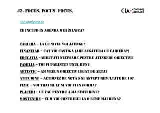 #2. FOCUS. FOCUS. FOCUS.
http://onlyone.io
CE INCLUD IN AGENDA MEA ZILNICA?
CARIERA – LA CE NIVEL VOI AJUNGE?
FINANCIAR – CAT VOI CASTIGA (ARE LEGATURA CU CARIERA?)
EDUCATIA –ABILITATI NECESARE PENTRU ATINGERE OBIECTIVE
FAMILIA – VOI FI PARINTE? UNUL BUN?
ARTISTIC – AM VREUN OBIECTIV LEGAT DE ARTA?
ATITUDINE – ACTIONEZ DE NOTA 5 SI ASTEPT REZULTATE DE 10?
FIZIC – VOI TRAI MULT SI VOI FI IN FORMA?
PLACERI – CE FAC PENTRU A MA SIMTI BINE?
MOSTENIRE – CUM VOI CONTRIBUI LA O LUME MAI BUNA?
 