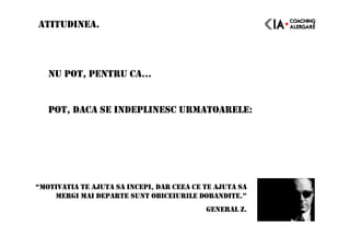 NU POT, PENTRU CA…
POT, DACA SE INDEPLINESC URMATOARELE:
ATITUDINEA.
“MOTIVATIA TE AJUTA SA INCEPI, DAR CEEA CE TE AJUTA SA
MERGI MAI DEPARTE SUNT OBICEIURILE DOBANDITE.”
GENERAL Z.
 