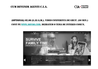 (OPTIONAL) 02.06 (5.55 A.M.).(OPTIONAL) 02.06 (5.55 A.M.).(OPTIONAL) 02.06 (5.55 A.M.).(OPTIONAL) 02.06 (5.55 A.M.). VIDEO CONFERINTA DE GRUP. (60 MIN.)
CONT PE WWW.OOVOO.COM. DEZBATEM O TEMA DE INTERES COMUN.
CUM DEVENIM AGENTI C.I.A.
 