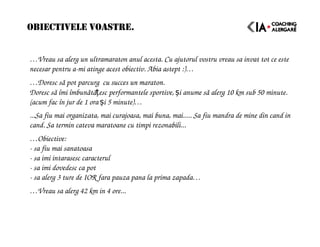 OBIECTIVELE VOASTRE.
…Vreau sa alerg un ultramaraton anul acesta. Cu ajutorul vostru vreau sa invat tot ce este
necesar pentru a-mi atinge acest obiectiv. Abia astept :)…
…Doresc să pot parcurg cu succes un maraton.
Doresc să îmi îmbunătățesc performantele sportive, și anume să alerg 10 km sub 50 minute.
(acum fac în jur de 1 ora și 5 minute)…
...Sa fiu mai organizata, mai curajoasa, mai buna, mai..... Sa fiu mandra de mine din cand in
cand. Sa termin cateva maratoane cu timpi rezonabili...
…Obiective:
- sa fiu mai sanatoasa
- sa imi intarasesc caracterul
- sa imi dovedesc ca pot
- sa alerg 3 ture de IOR fara pauza pana la prima zapada…
…Vreau sa alerg 42 km in 4 ore...
 