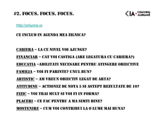 #2. FOCUS. FOCUS. FOCUS.
http://onlyone.io
CE INCLUD IN AGENDA MEA ZILNICA?
CARIERA – LA CE NIVEL VOI AJUNGE?
FINANCIAR – CAT VOI CASTIGA (ARE LEGATURA CU CARIERA?)
EDUCATIA –ABILITATI NECESARE PENTRU ATINGERE OBIECTIVE
FAMILIA – VOI FI PARINTE? UNUL BUN?
ARTISTIC – AM VREUN OBIECTIV LEGAT DE ARTA?
ATITUDINE – ACTIONEZ DE NOTA 5 SI ASTEPT REZULTATE DE 10?
FIZIC – VOI TRAI MULT SI VOI FI IN FORMA?
PLACERI – CE FAC PENTRU A MA SIMTI BINE?
MOSTENIRE – CUM VOI CONTRIBUI LA O LUME MAI BUNA?
 