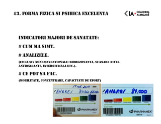 INDICATORI MAJORI DE SANATATE:
# CUM MA SIMT.
# ANALIZELE.
(INCLUSIV NON-CONVENTIONALE: BIOREZONANTA, SCANARE NIVEL
ANTIOXIDANTI, INTERSTITIALA ETC.).
# CE POT SA FAC.
(MOBILITATE, CONCENTRARE, CAPACITATE DE EFORT)
#3. FORMA FIZICA SI PSIHICA EXCELENTA
 