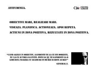 OBIECTIVE MARI, REALIZARI MARI.
VISEAZA. PLANIFICA. ACTIONEAZA. APOI REPETA.
ACTIUNI IN ZONA POZITIVA, REZULTATE IN ZONA POZITIVA.
ATITUDINEA.
“CAND ALEGI UN OBIECTIV, GANDESTE-TE LA CE ITI DORESTI,
NU LA CE AI VREA SA EVITI. POTI SA NU TE GANDESTI LA O
LIMUZINA NEAGRA CU GEAMURI FUMURII SI ROTI AURII?”
GENERAL Z.
 