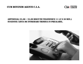 (OPTIONAL) 25.08 – 25.09 DISCUTII TELEFONICE 1-1 (2 X 30 MIN.)
SUGESTIE: LISTA DE INTREBARI TRIMISA IN PREALABIL.
CUM DEVENIM AGENTI C.I.A.
 