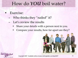 How do  YOU  boil water? Exercise: Who thinks they “nailed” it? Let’s review the results Share your details with a person next to you. Compare your results, how far apart are they? Copyright 2007  Available online at www.nothingbetter.com/tepr2007 