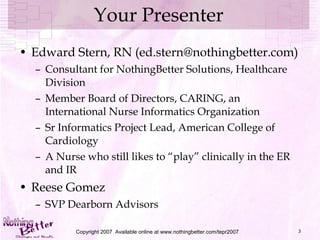 Your Presenter Edward Stern, RN (ed.stern@nothingbetter.com) Consultant for NothingBetter Solutions, Healthcare Division Member Board of Directors, CARING, an International Nurse Informatics Organization Sr Informatics Project Lead, American College of Cardiology A Nurse who still likes to “play” clinically in the ER and IR Reese Gomez SVP Dearborn Advisors Copyright 2007  Available online at www.nothingbetter.com/tepr2007 