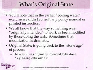 What’s Original State You’ll note that in the earlier “boiling water” exercise we didn’t consult any policy manual or printed instruction. We all know that the way something was “originally intended” to work as been modified by those doing the task.  Sometimes that modification is dramatic. Original State: is going back to the “stone age” of process The way it was originally intended to be done e.g. Boiling water with fire! Copyright 2007  Available online at www.nothingbetter.com/tepr2007 