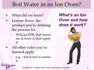 Boil Water in an Ion Oven? What did we learn? Lesson: Know the product you’re defining the process for. With an EHR, that means see it, learn it, then apply it All other rules you’ve learned apply e.g. – test it and re-assess it Copyright 2007  Available online at www.nothingbetter.com/tepr2007 What’s an Ion Oven and how does it work? 