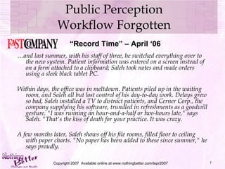Public Perception Workflow Forgotten … and last summer, with his staff of three, he switched everything over to the new system. Patient information was entered on a screen instead of on a form attached to a clipboard; Saleh took notes and made orders using a sleek black tablet PC. Within days, the office was in meltdown. Patients piled up in the waiting room, and Saleh all but lost control of his day-to-day work. Delays grew so bad, Saleh installed a TV to distract patients, and Cerner Corp., the company supplying his software, trundled in refreshments as a goodwill gesture. "I was running an hour-and-a-half or two-hours late," says Saleh. "That's the kiss of death for your practice. It was crazy. A few months later, Saleh shows off his file rooms, filled floor to ceiling with paper charts. "No paper has been added to these since summer," he says proudly.  Copyright 2007  Available online at www.nothingbetter.com/tepr2007 “ Record Time” – April ‘06 