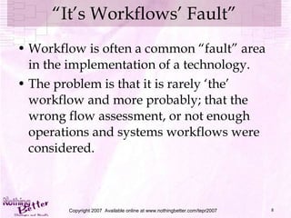 “ It’s Workflows’ Fault” Workflow is often a common “fault” area in the implementation of a technology. The problem is that it is rarely ‘the’ workflow and more probably; that the wrong flow assessment, or not enough operations and systems workflows were considered. Copyright 2007  Available online at www.nothingbetter.com/tepr2007 
