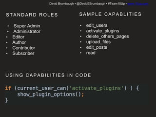 David Brumbaugh • @DavidEBrumbaugh • #Team10Up • www.10up.com
S TA N D A R D R O L E S
• Super Admin
• Administrator
• Editor
• Author
• Contributor
• Subscriber
S A M P L E C A PA B L I T I E S
• edit_users
• activate_plugins
• delete_others_pages
• upload_files
• edit_posts
• read
U S I N G C A PA B I L I T I E S I N C O D E
 