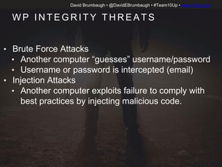David Brumbaugh • @DavidEBrumbaugh • #Team10Up • www.10up.com
W P I N T E G R I T Y T H R E AT S
• Brute Force Attacks
• Another computer “guesses” username/password
• Username or password is intercepted (email)
• Injection Attacks
• Another computer exploits failure to comply with
best practices by injecting malicious code.
 