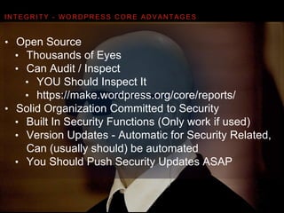 I N T E G R I T Y - W O R D P R E S S C O R E A D VA N TA G E S
• Open Source
• Thousands of Eyes
• Can Audit / Inspect
• YOU Should Inspect It
• https://make.wordpress.org/core/reports/
• Solid Organization Committed to Security
• Built In Security Functions (Only work if used)
• Version Updates - Automatic for Security Related,  
Can (usually should) be automated
• You Should Push Security Updates ASAP
 