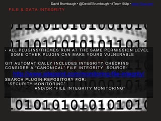 David Brumbaugh • @DavidEBrumbaugh • #Team10Up • www.10up.com
• A L L P L U G I N S / T H E M E S R U N AT T H E S A M E P E R M I S S I O N L E V E L
• S O M E O T H E R P L U G I N C A N M A K E Y O U R S V U L N E R A B L E
• G I T A U T O M AT I C A L LY I N C L U D E S I N T E G R I T Y C H E C K I N G
• C O N S I D E R A “ C A N O N I C A L ” F I L E I N T E G R I T Y S O U R C E :
http://www.sitepoint.com/monitoring-file-integrity/
• S E A R C H P L U G I N R E P O S I T O RY F O R :
“ S E C U R I T Y M O N I T O R I N G ”
A N D / O R “ F I L E I N T E G R I T Y M O N I T O R I N G ”
F I L E & D ATA I N T E G R I T Y
 
