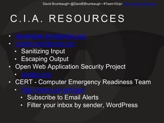 David Brumbaugh• @DavidEBrumbaugh • #Team10Up• www.10iup.com/cia-biz
C . I . A . R E S O U R C E S
• developer.wordpress.org
• codex.wordpress.org
• Sanitizing Input
• Escaping Output
• Open Web Application Security Project
• owasp.org
• CERT - Computer Emergency Readiness Team
• http://www.us-cert.gov
• Subscribe to Email Alerts
• Filter your inbox by sender, WordPress
 