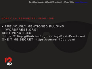 David Brumbaugh • @DavidEBrumbaugh • #Team10Up • www.10up.com
• P R E V I O U S LY M E N T I O N E D P L U G I N S
( W O R D P R E S S . O R G )
• B E S T P R A C T I C E S
• h t t p s : / / 1 0 u p . g i t h u b . i o / E n g i n e e r i n g - B e s t - P r a c t i c e s /
• O N E T I M E S E C R E T: h t t p s : / / s e c r e t . 1 0 u p . c o m /
M O R E C . I . A . R E S O U R C E S - F R O M 1 0 U P
 