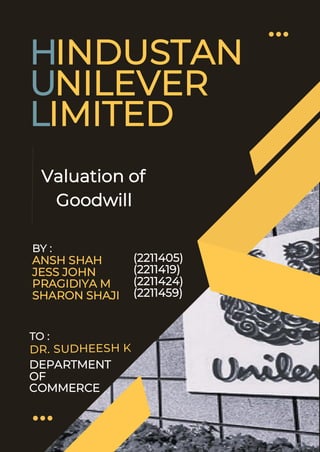 1
HINDUSTAN
UNILEVER
LIMITED
BY :
ANSH SHAH
JESS JOHN
PRAGIDIYA M
SHARON SHAJI
Valuation of
Goodwill
(2211405)
(2211419)
(2211424)
(2211459)
TO :
DEPARTMENT
OF
COMMERCE
 