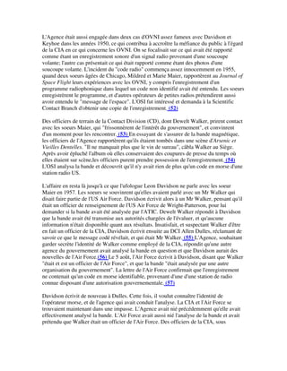 L'Agence était aussi engagée dans deux cas d'OVNI assez fameux avec Davidson et
Keyhoe dans les années 1950, ce qui contribua à accroître la méfiance du public à l'égard
de la CIA en ce qui concerne les OVNI. On se focalisait sur ce qui avait été rapporté
comme étant un enregistrement sonore d'un signal radio provenant d'une soucoupe
volante; l'autre cas présentait ce qui était rapporté comme étant des photos d'une
soucoupe volante. L'incident du "code radio" commença assez innocemment en 1955,
quand deux soeurs âgées de Chicago, Mildred et Marie Maier, rapportèrent au Journal of
Space Flight leurs expériences avec les OVNI, y compris l'enregistrement d'un
programme radiophonique dans lequel un code non identifié avait été entendu. Les soeurs
enregistrèrent le programme, et d'autres opérateurs de petites radios prétendirent aussi
avoir entendu le "message de l'espace". L'OSI fut intéressé et demanda à la Scientific
Contact Branch d'obtenir une copie de l'enregistrement. (52)
Des officiers de terrain de la Contact Division (CD), dont Dewelt Walker, prirent contact
avec les soeurs Maier, qui "frissonnèrent de l'intérêt du gouvernement", et convinrent
d'un moment pour les rencontrer. (53) En essayant de s'assurer de la bande magnétique,
les officiers de l'Agence rapportèrent qu'ils étaient tombés dans une scène d'Arsenic et
Vieilles Dentelles. "Il ne manquait plus que le vin de sureau", câbla Walker au Siège.
Après avoir épluché l'album où elles conservaient des coupures de presse du temps où
elles étaient sur scène,les officiers purent prendre possession de l'enregistrement. (54)
L'OSI analysa la bande et découvrit qu'il n'y avait rien de plus qu'un code en morse d'une
station radio US.
L'affaire en resta là jusqu'à ce que l'ufologue Leon Davidson ne parle avec les soeur
Maier en 1957. Les soeurs se souvinrent qu'elles avaient parlé avec un Mr Walker qui
disait faire partie de l'US Air Force. Davidson écrivit alors à un Mr Walker, pensant qu'il
était un officier de renseignement de l'US Air Force de Wright-Patterson, pour lui
demander si la bande avait été analysée par l'ATIC. Dewelt Walker répondit à Davidson
que la bande avait été transmise aux autorités chargées de l'évaluer, et qu'aucune
information n'était disponible quant aux résultats. Insatisfait, et suspectant Walker d'être
en fait un officier de la CIA, Davidson écrivit ensuite au DCI Allen Dulles, réclamant de
savoir ce que le message codé révélait, et qui était Mr Walker. (55) L'Agence, souhaitant
garder secrète l'identité de Walker comme employé de la CIA, répondit qu'une autre
agence du gouvernement avait analysé la bande en question et que Davidson aurait des
nouvelles de l'Air Force.(56) Le 5 août, l'Air Force écrivit à Davidson, disant que Walker
"était et est un officier de l'Air Force", et que la bande "était analysée par une autre
organisation du gouvernement". La lettre de l'Air Force confirmait que l'enregistrement
ne contenait qu'un code en morse identifiable, provenant d'une d'une station de radio
connue disposant d'une autorisation gouvernementale. (57)
Davidson écrivit de nouveau à Dulles. Cette fois, il voulut connaître l'identité de
l'opérateur morse, et de l'agence qui avait conduit l'analyse. La CIA et l'Air Force se
trouvaient maintenant dans une impasse. L'Agence avait nié précédemment qu'elle avait
effectivement analysé la bande. L'Air Force avait aussi nié l'analyse de la bande et avait
prétendu que Walker était un officier de l'Air Force. Des officiers de la CIA, sous

 