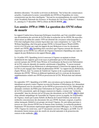 dernières décennies." Il conclut sa révision en déclarant, "Sur la base des connaissances
actuelles, l'explication la moins vraisemblable des OVNI est l'hypothèse de visites
extraterrestres par des êtres intelligents." Suivant les recommandations du comité Condon
et de l'Académie Nationale des Sciences, le Secrétaire de l'Air Force, Robert C. Seamans,
Jr., annonça le 17 décembre 1969 la clôture de BLUE BOOK. (80)

Les années 1970 et 1980: La question des OVNI refuse
de mourir
Le rapport Condon laissa beaucoup d'ufologues insatisfaits, qui l'ont considéré comme
une dissimulation des activités de la CIA dans la recherche sur les OVNI. De nouvelles
observations au début des années 1970 ont alimenté des croyances selon lesquelles la
CIA était impliquée d'une certaine façon dans une vaste conspiration. Le 7 juin 1975,
William Spaulding, chef d'un petit groupe OVNI, le Ground Saucer Watch (GSW),
écrivit à la CIA pour une copie du rapport du jury Robertson et tous les documents
relatifs aux OVNI. (81) Spaulding était convaincu que l'Agence retenait des dossiers
importants sur les OVNI. Les officiels de l'Agence fournirent à Spaulding une copie du
rapport du jury Robertson et du rapport Durant. (82)
Le 14 juillet 1975, Spaulding écrivit à nouveau à l'Agence en mettant en doute
l'authenticité des rapports qu'il avait reçus et prétendant que la CIA dissimulait son
activité à propos des OVNI. Gene Wilson, le Coordinateur du Secret et de l'Information
de la CIA, tenta de répondre de manière satisfaisante à Spaulding, "A aucun moment
avant la formation du jury Robertson et subséquemment à l'émission du rapport du jury,
la CIA n'a été engagée dans l'étude du phénomène OVNI." Le rapport du jury Robertson,
d'après Wilson, était "la somme de l'intérêt de l'Agence et de sa participation dans le
domaine des OVNI." Wilson en déduisait également qu'il n'y avait pas de documents
supplémentaires relatifs aux OVNI en possession de la CIA. Wilson était mal informé.
(83)
En septembre 1977, Spaulding et le GSW, non convaincus par la réponse de Wilson,
intentèrent un procès contre l'Agence au nom du Freedom of Information Act, demandant
spécifiquement tous les documents sur les OVNI en possession de la CIA. Submergée de
demandes similaires du FOIA pour l'information de l'Agence sur les OVNI, les officiels
de la CIA consentirent, après de longues manoeuvres légales, à mener une "recherche
raisonnable" dans les dossiers de la CIA pour des documents sur les OVNI. (84) En dépit
d'une attitude antipathique de l'ensemble de l'Agence envers la requête, les responsables
de l'Agence, menés par Launie Ziebell, du Bureau de Conseil Général, ont mené une
recherche consciencieuse des documents liés aux OVNI. Insistant, exigeant, et parfois
même menaçant, Ziebell et son groupe ont récuré l'Agence. Ils sont même parvenus à
trouver un vieux dossier OVNI sous le bureau d'une secrétaire. La recherche produisit
finalement 355 documents représentant approximativement 900 pages. Le 14 décembre
1978, l'Agence les remit tous, sauf 57 documents (environ 100 pages), au GSW. Ces 57
documents furent retenus pour des motifs de sécurité nationale et de protection des
sources et des méthodes. (85)

 