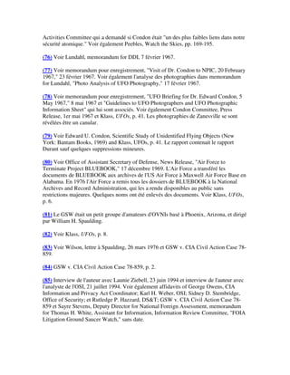 Activities Committee qui a demandé si Condon était "un des plus faibles liens dans notre
sécurité atomique." Voir également Peebles, Watch the Skies, pp. 169-195.
(76) Voir Lundahl, memorandum for DDI, 7 février 1967.
(77) Voir memorandum pour enregistrement, "Visit of Dr. Condon to NPIC, 20 February
1967," 23 février 1967. Voir également l'analyse des photographies dans memorandum
for Lundahl, "Photo Analysis of UFO Photography," 17 février 1967.
(78) Voir memorandum pour enregistrement, "UFO Briefing for Dr. Edward Condon, 5
May 1967," 8 mai 1967 et "Guidelines to UFO Photographers and UFO Photographic
Information Sheet" qui lui sont associés. Voir également Condon Committee, Press
Release, 1er mai 1967 et Klass, UFOs, p. 41. Les photographies de Zanesville se sont
révélées être un canular.
(79) Voir Edward U. Condon, Scientific Study of Unidentified Flying Objects (New
York: Bantam Books, 1969) and Klass, UFOs, p. 41. Le rapport contenait le rapport
Durant sauf quelques suppressions mineures.
(80) Voir Office of Assistant Secretary of Defense, News Release, "Air Force to
Terminate Project BLUEBOOK," 17 décembre 1969. L'Air Force a transféré les
documents de BLUEBOOK aux archives de l'US Air Force à Maxwell Air Force Base en
Alabama. En 1976 l'Air Force a remis tous les dossiers de BLUEBOOK à la National
Archives and Record Administration, qui les a rendu disponibles au public sans
restrictions majeures. Quelques noms ont été enlevés des documents. Voir Klass, UFOs,
p. 6.
(81) Le GSW était un petit groupe d'amateurs d'OVNIs basé à Phoenix, Arizona, et dirigé
par William H. Spaulding.
(82) Voir Klass, UFOs, p. 8.
(83) Voir Wilson, lettre à Spaulding, 26 mars 1976 et GSW v. CIA Civil Action Case 78859.
(84) GSW v. CIA Civil Action Case 78-859, p. 2.
(85) Interview de l'auteur avec Launie Ziebell, 23 juin 1994 et interview de l'auteur avec
l'analyste de l'OSI, 21 juillet 1994. Voir également affidavits of George Owens, CIA
Information and Privacy Act Coordinator; Karl H. Weber, OSI; Sidney D. Stembridge,
Office of Security; et Rutledge P. Hazzard, DS&T; GSW v. CIA Civil Action Case 78859 et Sayre Stevens, Deputy Director for National Foreign Assessment, memorandum
for Thomas H. White, Assistant for Information, Information Review Committee, "FOIA
Litigation Ground Saucer Watch," sans date.

 