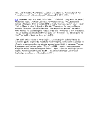 USAF Col. Richard L. Weaver et 1st Lt. James McAndrew, The Roswell Report, Fact
Versus Fiction in New Mexico Desert (Washington, DC: GPO, 1995).
(93) Voir Good, Above Top Secret; Moore and S. T. Friedman, "Philip Klass and MJ-12:
What are the Facts," (Burbank California: Fair-Witness Project, 1988), Publication
Number 1290; Klass, "New Evidence of MJ-12 Hoax," Skeptical Inquirer, vol. 14 (hiver
1990); et Moore et Jaime H. Shandera, The MJ-12 Documents: An Analytical Report
(Burbank, California: Fair-Witness Project, 1990), Publication Number 1500. Walter
Bedell Smith a soit-disant remplacé Forrestal le 1er août 1950 suite à la mort de Forrestal.
Tous les membres inscrits étaient décédés quand les " documents " MJ-12 sont parus en
1984. Voir Peebles, Watch the Skies, pp. 258-268.
Le Dr. Larry Bland, éditeur de The George C. Marshall Papers, a découvert que les
documents appelés Majestic-12 étaient une fraude complète. Ils utilisaient exactement les
mêmes termes contenus dans une lettre de Marshall au candidat à la présidence Thomas
Dewey concernant les interceptions " Magic " en 1944. Les dates et noms avaient été
changés et "Magic" avait été changé en "Majic." De plus, c'était une photocopie, pas un
original. Aucun document original du MJ-12 n'a jamais fait surface. Conversation
téléphonique entre l'auteur et Bland, 29 août 1994.

 