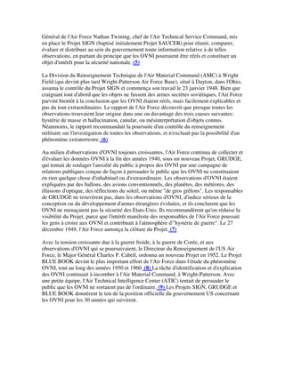 Général de l'Air Force Nathan Twining, chef de l'Air Technical Service Command, mis
en place le Projet SIGN (baptisé initialement Projet SAUCER) pour réunir, comparer,
évaluer et distribuer au sein du gouvernement toute information relative à de telles
observations, en partant du principe que les OVNI pourraient être réels et constituer un
objet d'intérêt pour la sécurité nationale. (5)
La Division du Renseignement Technique de l'Air Material Command (AMC) à Wright
Field (qui devint plus tard Wright-Patterson Air Force Base), situé à Dayton, dans l'Ohio,
assuma le contrôle du Projet SIGN et commença son travail le 23 janvier 1948. Bien que
craignant tout d'abord que les objets ne fussent des armes secrètes soviétiques, l'Air Force
parvint bientôt à la conclusion que les OVNI étaient réels, mais facilement explicables et
pas du tout extraordinaires. Le rapport de l'Air Force découvrit que presque toutes les
observations trouvaient leur origine dans une ou davantage des trois causes suivantes:
hystérie de masse et hallucination, canular, ou mésinterprétation d'objets connus.
Néanmoins, le rapport recommandait la poursuite d'un contrôle du renseignement
militaire sur l'investigation de toutes les observations, et n'excluait pas la possibilité d'un
phénomène extraterrestre. (6)
Au milieu d'observations d'OVNI toujours croissantes, l'Air Force continua de collecter et
d'évaluer les données OVNI à la fin des années 1940, sous un nouveau Projet, GRUDGE,
qui tentait de soulager l'anxiété du public à propos des OVNI par une campagne de
relations publiques conçue de façon à persuader le public que les OVNI ne constituaient
en rien quelque chose d'inhabituel ou d'extraordinaire. Les observations d'OVNI étaient
expliquées par des ballons, des avions conventionnels, des planètes, des météores, des
illusions d'optique, des réflections du soleil, ou même "de gros grêlons". Les responsables
de GRUDGE ne trouvèrent pas, dans les observations d'OVNI, d'indice sérieux de la
conception ou du développement d'armes étrangères évoluées, et ils conclurent que les
OVNI ne menaçaient pas la sécurité des Etats-Unis. Ils recommandèrent qu'on réduise la
visibilité du Projet, parce que l'intérêt manifeste des responsables de l'Air Force poussait
les gens à croire aux OVNI et contribuait à l'atmosphère d'"hystérie de guerre". Le 27
décembre 1949, l'Air Force annonça la clôture du Projet. (7)
Avec la tension croissante due à la guerre froide, à la guerre de Corée, et aux
observations d'OVNI qui se poursuivaient, le Directeur du Renseignement de l'US Air
Force, le Major Général Charles P. Cabell, ordonna un nouveau Projet en 1952. Le Projet
BLUE BOOK devint le plus important effort de l'Air Force dans l'étude du phénomène
OVNI, tout au long des années 1950 et 1960. (8) La tâche d'identification et d'explication
des OVNI continuait à incomber à l'Air Material Command, à Wright-Patterson. Avec
une petite équipe, l'Air Technical Intelligence Center (ATIC) tentait de persuader le
public que les OVNI ne sortaient pas de l'ordinaire. (9) Les Projets SIGN, GRUDGE et
BLUE BOOK donnèrent le ton de la position officielle du gouvernement US concernant
les OVNI pour les 30 années qui suivirent.

 