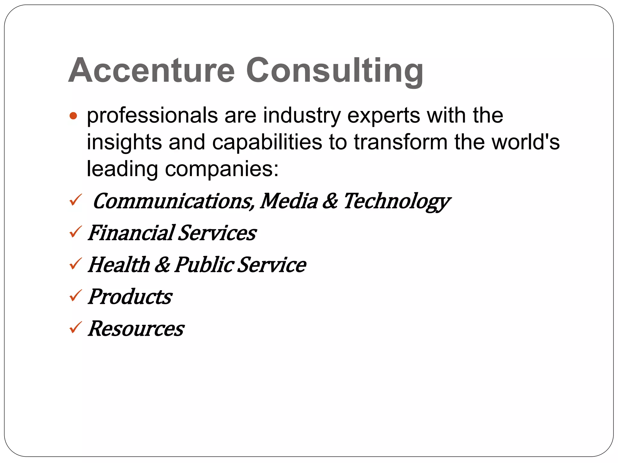 Accenture Consulting
 professionals are industry experts with the
insights and capabilities to transform the world's
leading companies:
 Communications, Media & Technology
 Financial Services
 Health & Public Service
 Products
 Resources
 
