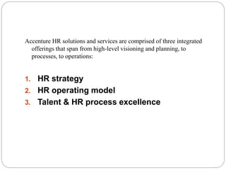 SPECIFIC SERVICES
Accenture HR solutions and services are comprised of three integrated
offerings that span from high-level visioning and planning, to
processes, to operations:
1. HR strategy
2. HR operating model
3. Talent & HR process excellence
 