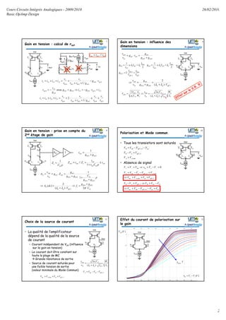 Cours Circuits Intégrés Analogiques - 2009/2010
Basic OpAmp Design
26/02/2010
2
Gain en tension : calcul de rout
gm2.v-gm1.v+
ix2
Vx
1/gm3
gm4.vgs4
Vgs4
rds4
rds1
rds2
ix1ix3
44
3214
321
/1
gsm
mdsds
x
ds
x
xxxx vg
grr
v
r
v
iiii ⋅−
++
+=++=
244343
3
2
4 avec xgsmxmm
m
x
gs ivgigg
g
i
v =⋅−=⇒=−=
243214
321
/1
2
ds
x
ds
x
mdsds
x
ds
x
xxxx
r
v
r
v
grr
v
r
v
iiii +≅
++
⋅+=++=
42 // dsdsout rrr =
V+ V-
Ibias
T1 T2
Id1 Id2
Vdd
T3 T4
Vout
Id4
7 Gain en tension : influence des
dimensions
V+ V-
Ibias
T1 T2
Vdd
T3 T4
Vout
VB
VA
42
1
1
dsds
m
outm
in
out
gg
g
rg
v
v
+
=⋅=
22,1
2,1
2,1 2
eff
bias
eff
ds
m
V
I
V
I
g =⋅=
2
1
2
2
2
bias
ndsn
ds
ds
I
I
r
g λλ =≅=
2
1
4
4
4
bias
pdsp
ds
ds
I
I
r
g λλ =≅=
242
1
)(
2
effpndsds
m
in
out
Vgg
g
v
v
⋅+
=
+
=⇒
λλ
8
2
2
22
22
2
)(
22
L
W
I
Cµ
v
v
W
L
Cµ
I
V
dspn
oxn
in
out
oxn
ds
eff
⋅+
=⇒=
λλ
*
Gain en tension : prise en compte du
2nd étage de gain
V+ V-
Ibias
T1 T2
Id1 Id2
Vdd
T3 T4
Id4
pC
Z
in
e
1
=
Av2 1
42
1
dsds
out
gg
r
+
=
out
inout
out
eoutout r
pCr
r
ZrZ ≤
+
==
1
//
in
dsds
c
effpn
v
dsds
indsds
m
outm
in
out
v
C
gg
f
V
dcA
p
gg
Cgg
g
Zg
v
v
A
⋅
+
=⇒
⋅+
=⇒
+
+
⋅
+
=⋅==
πλλ 2)(
2
)(
1
1
42
2
1
42
42
1
11
9
Polarisation et Mode commun
• Tous les transistors sont saturés
• Absence de signal
V+ V-
Ibias
T1 T2
Vdd
T3 T4
Vout
VB
VA
2,1min,
min,2,1
efftnAmc
AefftnmcA
VVVV
VVVVV
++>⇒
>−−=
min,
2,1
4,3
AA
effAB
tpeffddB
VV
VVV
VVVV
>
>−
−−=
tntpeffddmc
tnmcBeffAB
VVVVV
VVVVVV
+−−<⇒
−>⇒>−
4,3
2,1
0=−=⇒== −+−+ VVvVVV inmc
10
Choix de la source de courant
• La qualité de l’amplificateur
dépend de la qualité de la source
de courant
– Courant indépendant de Vdd (influence
sur le gain en tension)
– Le courant doit être constant sur
toute la plage de MC
Grande résistance de sortie
– Source de courant saturée pour
une faible tension de sortie
(valeur minimale du Mode Commun)
V+ V-
Ibias1
Vdd
Vout
11
2
2
2)(
2
L
W
I
Cµ
v
v
dspn
oxn
in
out
⋅+
=
λλ
2,1min, efftnAmc VVVV ++>
2,1efftnmcA VVVV −−=
VA
Effet du courant de polarisation sur
le gain
12
V+ V-
Ibias1
Vdd
Vout
)(VVout
)(VVVvin −+ −=
↑1biasI
 