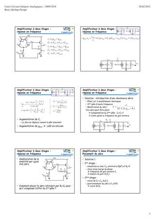 Cours Circuits Intégrés Analogiques - 2009/2010
Basic OpAmp Design
26/02/2010
9
gm2.vin
Vout
r1
Cc
C1
gm12.vout1 r2 C2
Vout1
Amplificateur à deux étages :
réponse en fréquence
V- V+
T1 T2
Vdd
T3 T4
T7
Ibias7
T12
T13
Ibias13
Vout
Vbias
Cf
Vout1
12
13122
13122
12421
421
////
//
gdfc
loaddd
loaddsds
gsdd
dsds
CCC
CCCC
gggr
CCCC
ggr
+⇒
++⇒
⇒
++⇒
⇒
49 50Amplificateur à deux étages :
réponse en fréquence
( )
( )
( )
12
2
2
1
12
2
112
1111
1
1
2
1
...
),(...
mc
c
outout
outoutcout
out
outm
outinoutoutoutcout
out
inm
gpC
pCC
r
vv
vvpCvpC
r
v
vg
vvfvvvpCvpC
r
v
vg
−
++
=⇒
−++=−
=⇒−++=−
gm2.vin
Vout
r1
Cc
C1
gm12.vout1 r2 C2
Vout1
gm2.vin
Vout
r1
Cc
C1
gm12.vout1 r2 C2
Vout1
( ) ( )
( )cc
cmcc
CCCCCCrrb
CrrgCCrCCra
122121
21121122
++=
++++=
2
12
21212
1
1
bpap
g
pC
rgrg
v
v m
c
mm
in
out
++






−⋅⋅
=
gm2.vin
Vout
r1
Cc
C1
gm12.vout1 r2 C2
Vout1
Amplificateur à deux étages :
réponse en fréquence
• Augmentation de Cc
– Le zéro se déplace comme le pôle dominant
• Augmentation de gm12 coût en silicium
( )
c
12m
z
21
12m
2p
c212m1
1p
C2
g
f
CC2
g
f
Crgr2
1
f
⋅π
−
=
+⋅π
=
⋅π
=
gm2.vin
Vout
r1
Cc
C1
gm12.vout1 r2 C2
Vout1
gm2.vin
Vout
r1
Cc
C1
gm12.vout1 r2 C2
Vout1








ω
+








ω
+=++
++






−⋅⋅
=
2p1p
2
2
12m
c
212m12m
in
out
p
1
p
1bpap1
bpap1
g
pC
1rgrg
v
v
51 Amplificateur à deux étages :
réponse en fréquence
gm2.vin
Vout
r1
Cc
C1
gm12.vout1 r2 C2
Vout1
• Solution : introduction d’une résistance série
– Pôles 1 et 2 sensiblement identiques
– 3ème pôle à haute fréquence
– Modification du zéro :
Le zéro peut-être placé
Compensation du 2ème pôle : C1+C2=?
Juste après la fréquence de gain unitaire
Rs
( )smc
z
RgC
f
−⋅
−
=
1212
1
π
52
Amplificateur à deux étages :
réponse en fréquence
• Amélioration de la
stabilité par ajout
d’un zéro
• Comment placer le zéro introduit par Rs+Cf pour
qu’il compense l’effet du 2nd pôle ?
V- V+
T1 T2
Vdd
T3 T4
T7
Ibias7
T12
T13
Ibias13
Vout
Vbias
Cf
Vout1
Rs
53 Amplificateur à deux étages :
Placement du zéro
• Solution 1
• 1ère étape :
– simulation ac avec Cf0 arbitraire (5pF) et Rs=0
– choix d’une marge de phase
fréquence de gain unitaire fu
mesure du gain Av(fu)
• 2ème étape :
– calcul de Cf= Cf0.Av(fu)
– positionnement du zéro à fu+20%
calcul de Rs
54
 