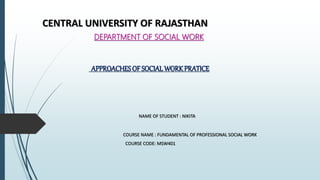CENTRAL UNIVERSITY OF RAJASTHAN
DEPARTMENT OF SOCIAL WORK
APPROACHES OF SOCIALWORKPRATICE
NAME OF STUDENT : NIKITA
COURSE NAME : FUNDAMENTAL OF PROFESSIONAL SOCIAL WORK
COURSE CODE: MSW401
 