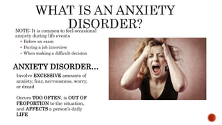 NOTE: It is common to feel occasional
anxiety during life events
 Before an exam
 During a job interview
 When making a difficult decision
Involve EXCESSIVE amounts of
anxiety, fear, nervousness, worry,
or dread
Occurs TOO OFTEN, is OUT OF
PROPORTION to the situation,
and AFFECTS a person’s daily
LIFE
ANXIETY DISORDER…
 