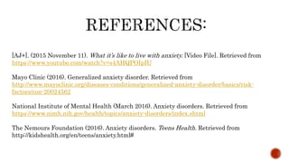 [AJ+]. (2015 November 11). What it’s like to live with anxiety. [Video File]. Retrieved from
https://www.youtube.com/watch?v=s4AHQPOIpIU
Mayo Clinic (2016). Generalized anxiety disorder. Retrieved from
http://www.mayoclinic.org/diseases-conditions/generalized-anxiety-disorder/basics/risk-
factors/con-20024562
National Institute of Mental Health (March 2016). Anxiety disorders. Retrieved from
https://www.nimh.nih.gov/health/topics/anxiety-disorders/index.shtml
The Nemours Foundation (2016). Anxiety disorders. Teens Health. Retrieved from
http://kidshealth.org/en/teens/anxiety.html#
 