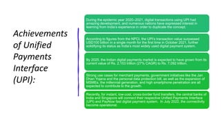 Achievements
of Unified
Payments
Interface
(UPI):
During the epidemic year 2020–2021, digital transactions using UPI had
amazing development, and numerous nations have expressed interest in
learning from India’s experience in order to duplicate the concept.
According to figures from the NPCI, the UPI’s transaction value surpassed
USD100 billion in a single month for the first time in October 2021, further
solidifying its status as India’s most widely used digital payment system.
By 2025, the Indian digital payments market is expected to have grown from its
current value of Rs. 2,153 trillion (27% CAGR) to Rs. 7,092 trillion.
Strong use cases for merchant payments, government initiatives like the Jan
Dhan Yojana and the personal data protection bill, as well as the expansion of
MSMEs, the millennial generation, and high smartphone penetration are all
expected to contribute to the growth.
Recently, for instant, low-cost, cross-border fund transfers, the central banks of
India and Singapore will connect their respective Unified Payments Interface
(UPI) and PayNow fast digital payment system. In July 2022, the connectivity
become operational.
 