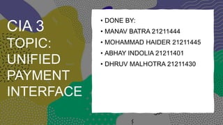 CIA 3
TOPIC:
UNIFIED
PAYMENT
INTERFACE
• DONE BY:
• MANAV BATRA 21211444
• MOHAMMAD HAIDER 21211445
• ABHAY INDOLIA 21211401
• DHRUV MALHOTRA 21211430
 