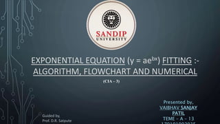 EXPONENTIAL EQUATION (y = aebx) FITTING :-
ALGORITHM, FLOWCHART AND NUMERICAL
Presented by,
VAIBHAV SANJAY
PATIL
TEME – A – 13
(CIA – 3)
Guided by,
Prof. D.R. Satpute
 