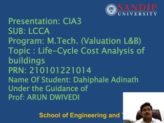 1
Presentation: CIA3
SUB: LCCA
Program: M.Tech. (Valuation L&B)
Topic : Life-Cycle Cost Analysis of
buildings
PRN: 210101221014
Name Of Student: Dahiphale Adinath
Under the Guidance of
Prof: ARUN DWIVEDI
School of Engineering and Technology
 