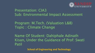 Presentation: CIA3
Sub: Environmental Impact Assessment
Program: M.Tech. (Valuation L&B)
Topic : Climate Change
Name Of Student: Dahiphale Adinath
Kisan, Under the Guidance of Prof: Swati
Patil
School of Engineering and Technology
 