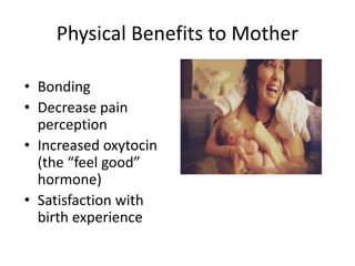 Physical Benefits to Mother 
• Bonding 
• Decrease pain 
perception 
• Increased oxytocin 
(the “feel good” 
hormone) 
• Satisfaction with 
birth experience 
 