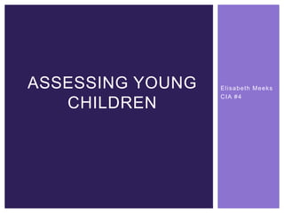 Elisabeth Meeks
CIA #4
ASSESSING YOUNG
CHILDREN
 