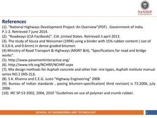 NAME OF THE INSTITUTE, PARUL UNIVERSITYSCHOOL OF ENGINEERING AND TECHNOLOGY 11
References
(1). “National Highways Development Project: An Overview”(PDF) . Government of India.
P.1-2. Retrieved 7 june 2014.
(2). “Roadways (CIA Factbook)”. CIA ,United States. Retrieved 3 april 2013.
(3). The study of Souza and Weissman (1994) using a binder with 15% rubber content ( size of
0.2,0.4, and 0.6mm) in dense-graded bitumen.
(4).Ministry of Road Transport & Highways (MORT &H), “Specifications for road and bridge
works”.
(5). http://www.pavementinteractive.org/
(6). http://www.trb.org/NCHRP/NCHRP.aspx
(7). Mix design methods for Asphalt concrete and other hot- mix types, Asphalt institute manual
series NO.2 (MS-2),6.
(8). S.K. Khanna and C.E.G. Justo “Highway Engineering” 2008
(9). Bureau of Indian standards , paving bitumen-specification( third revision) is 73:2006, july
2006
(10). IRC SP:53-2002, 2004, 2010 “Guidelines on use of polymer and crumb rubber.
 