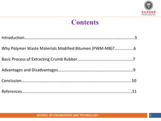 NAME OF THE INSTITUTE, PARUL UNIVERSITYSCHOOL OF ENGINEERING AND TECHNOLOGY 2
Contents
Introduction……………………………………………………………………………………………..3
Why Polymer Waste Materials Modified Bitumen (PWM-MB)?.................6
Basic Process of Extracting Crumb Rubber………………………………………………7
Advantages and Disadvantages………………………………………………………….……9
Conclusion…………………………………………………………………………………………..…10
References………………………………………………………………………………………..……11
 