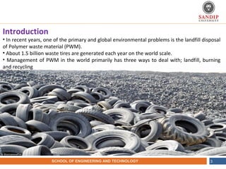 NAME OF THE INSTITUTE, PARUL UNIVERSITYSCHOOL OF ENGINEERING AND TECHNOLOGY 3
Introduction
• In recent years, one of the primary and global environmental problems is the landfill disposal
of Polymer waste material (PWM).
• About 1.5 billion waste tires are generated each year on the world scale.
• Management of PWM in the world primarily has three ways to deal with; landfill, burning
and recycling
 