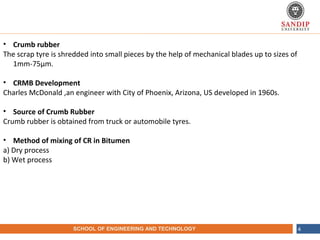 NAME OF THE INSTITUTE, PARUL UNIVERSITYSCHOOL OF ENGINEERING AND TECHNOLOGY 4
• Crumb rubber
The scrap tyre is shredded into small pieces by the help of mechanical blades up to sizes of
1mm-75µm.
• CRMB Development
Charles McDonald ,an engineer with City of Phoenix, Arizona, US developed in 1960s.
• Source of Crumb Rubber
Crumb rubber is obtained from truck or automobile tyres.
• Method of mixing of CR in Bitumen
a) Dry process
b) Wet process
 