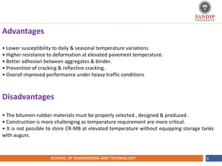 NAME OF THE INSTITUTE, PARUL UNIVERSITYSCHOOL OF ENGINEERING AND TECHNOLOGY 9
Advantages
• Lower susceptibility to daily & seasonal temperature variations.
• Higher resistance to deformation at elevated pavement temperature.
• Better adhesion between aggregates & binder.
• Prevention of cracking & reflective cracking.
• Overall improved performance under heavy traffic conditions
Disadvantages
• The bitumen-rubber materials must be properly selected , designed & produced .
• Construction is more challenging as temperature requirement are more critical.
• It is not possible to store CR-MB at elevated temperature without equipping storage tanks
with augurs.
 