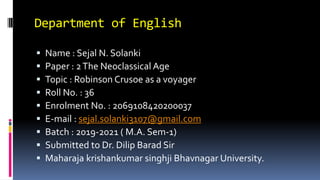 Department of English
 Name : Sejal N. Solanki
 Paper : 2The Neoclassical Age
 Topic : Robinson Crusoe as a voyager
 Roll No. : 36
 Enrolment No. : 2069108420200037
 E-mail : sejal.solanki3107@gmail.com
 Batch : 2019-2021 ( M.A. Sem-1)
 Submitted to Dr. Dilip Barad Sir
 Maharaja krishankumar singhji Bhavnagar University.
 