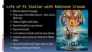 Life of Pi Similar with Robinson Crusoe
 Movie aboutV0yage.
 Trip was aTerrible Storm , the wind ,
the rain.
 Take a fight with Sea.
 Sea himself on sea shore.
 Save Animals.
 Live alone in boat and on sea shore.
 Leave many time on Island or Boat
also.
 Save Himself andTiger also in last.
 Happy ending of Novel.
 
