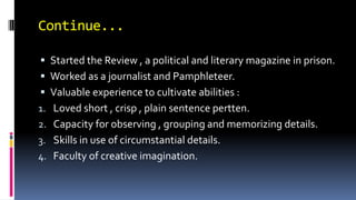 Continue...
 Started the Review , a political and literary magazine in prison.
 Worked as a journalist and Pamphleteer.
 Valuable experience to cultivate abilities :
1. Loved short , crisp , plain sentence pertten.
2. Capacity for observing , grouping and memorizing details.
3. Skills in use of circumstantial details.
4. Faculty of creative imagination.
 