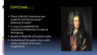 Continue...
 Place in British Literature was
made for him by his novel “
Robinson Crusoe”.
 In 1719, he published his
masterpiece Robinson Crusoe at
the Age 59.
 Based on Real life of Scottish sailor.
 Embellished the sailors story with
many incidents of his own
imagination.
 