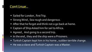 Continue…
 Sailed for London , firstTrip.
 StrongWind , Sea rough and dangerous.
 After that he forgot and think not o go back at home.
 Captain of Ship Asked him for sail to Africa.
 Agreed , And going to a second trip.
 In the end , they and the ship were a Prisoners.
 Turkish Captain kept him in his home , sudden terrible change.
 He was a slave andTurkish Captain was a Master.
 